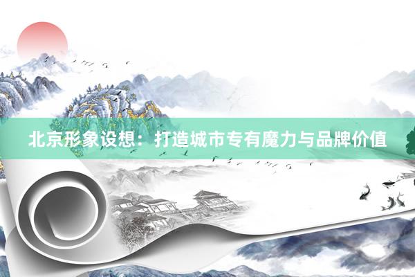 北京形象设想：打造城市专有魔力与品牌价值