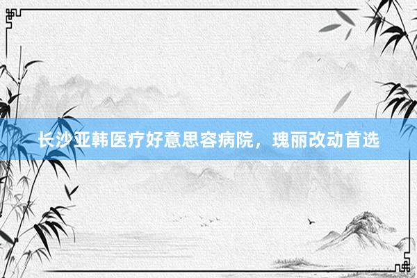 长沙亚韩医疗好意思容病院，瑰丽改动首选